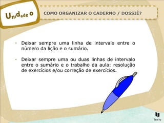 COMO ORGANIZAR O CADERNO / DOSSIÊ?
• Deixar sempre uma linha de intervalo entre o
número da lição e o sumário.
• Deixar sempre uma ou duas linhas de intervalo
entre o sumário e o trabalho da aula: resolução
de exercícios e/ou correção de exercícios.
 