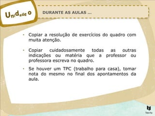 DURANTE AS AULAS …
• Copiar a resolução de exercícios do quadro com
muita atenção.
• Copiar cuidadosamente todas as outras
indicações ou matéria que a professor ou
professora escreva no quadro.
• Se houver um TPC (trabalho para casa), tomar
nota do mesmo no final dos apontamentos da
aula.
 