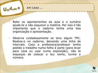 EM CASA …
• Reler os apontamentos da aula e o sumário
ajuda-te a não esquecer a matéria. Por isso é tão
importante que o caderno tenha uma boa
organização e apresentação.
• Observa cuidadosamente se tens algum TPC.
Realiza-o no caderno, deixando uma linha de
intervalo. Caso a professora/professor tenha
pedido o trabalho numa folha à parte (para levar
para casa ou usar numa exposição), não te
esqueças de colocar o teu nome, turma e
número.
 