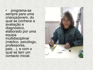 • programa-se
sempre para uma
criança/jovem, do
qual se conhece a
avaliação e
diagnóstico,
elaborado por uma
equipa
multidisciplinar
(médico, psicólogo,
professores,
pais…), e com o
qual se tem um
contacto inicial.
 