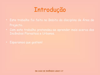 Introdução Este trabalho foi feito no âmbito da disciplina de Área de Projecto . Com este trabalho pretendeu-se aprender mais acerca dos Incêndios Florestais e Urbanos. Esperamos que gostem! 