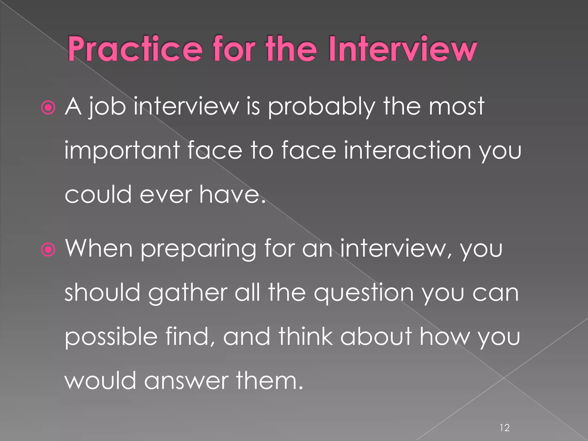    A job interview is probably the most
    important face to face interaction you
    could ever have.

   When preparing for an interview, you
    should gather all the question you can
    possible find, and think about how you
    would answer them.
                                           12
 