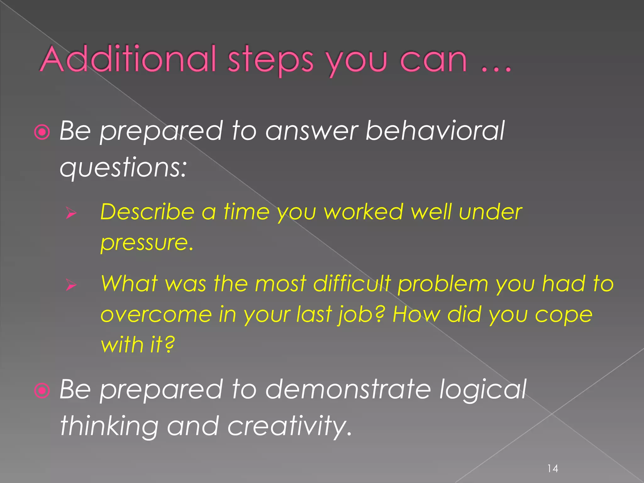    Be prepared to answer behavioral
    questions:
       Describe a time you worked well under
        pressure.
       What was the most difficult problem you had to
        overcome in your last job? How did you cope
        with it?

   Be prepared to demonstrate logical
    thinking and creativity.
                                                14
 