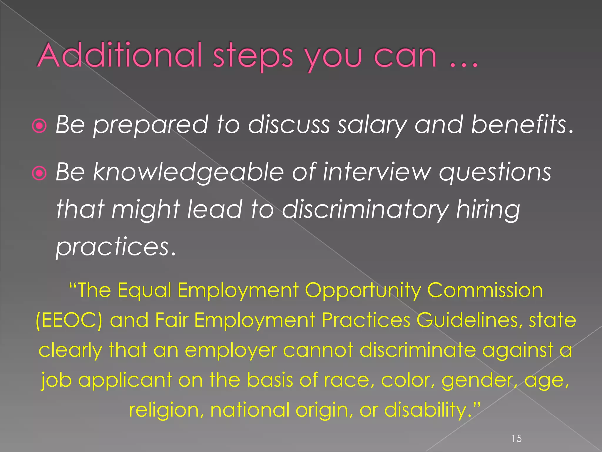    Be prepared to discuss salary and benefits.
   Be knowledgeable of interview questions
    that might lead to discriminatory hiring
    practices.
    “The Equal Employment Opportunity Commission
(EEOC) and Fair Employment Practices Guidelines, state
 clearly that an employer cannot discriminate against a
 job applicant on the basis of race, color, gender, age,
           religion, national origin, or disability.”
                                                 15
 