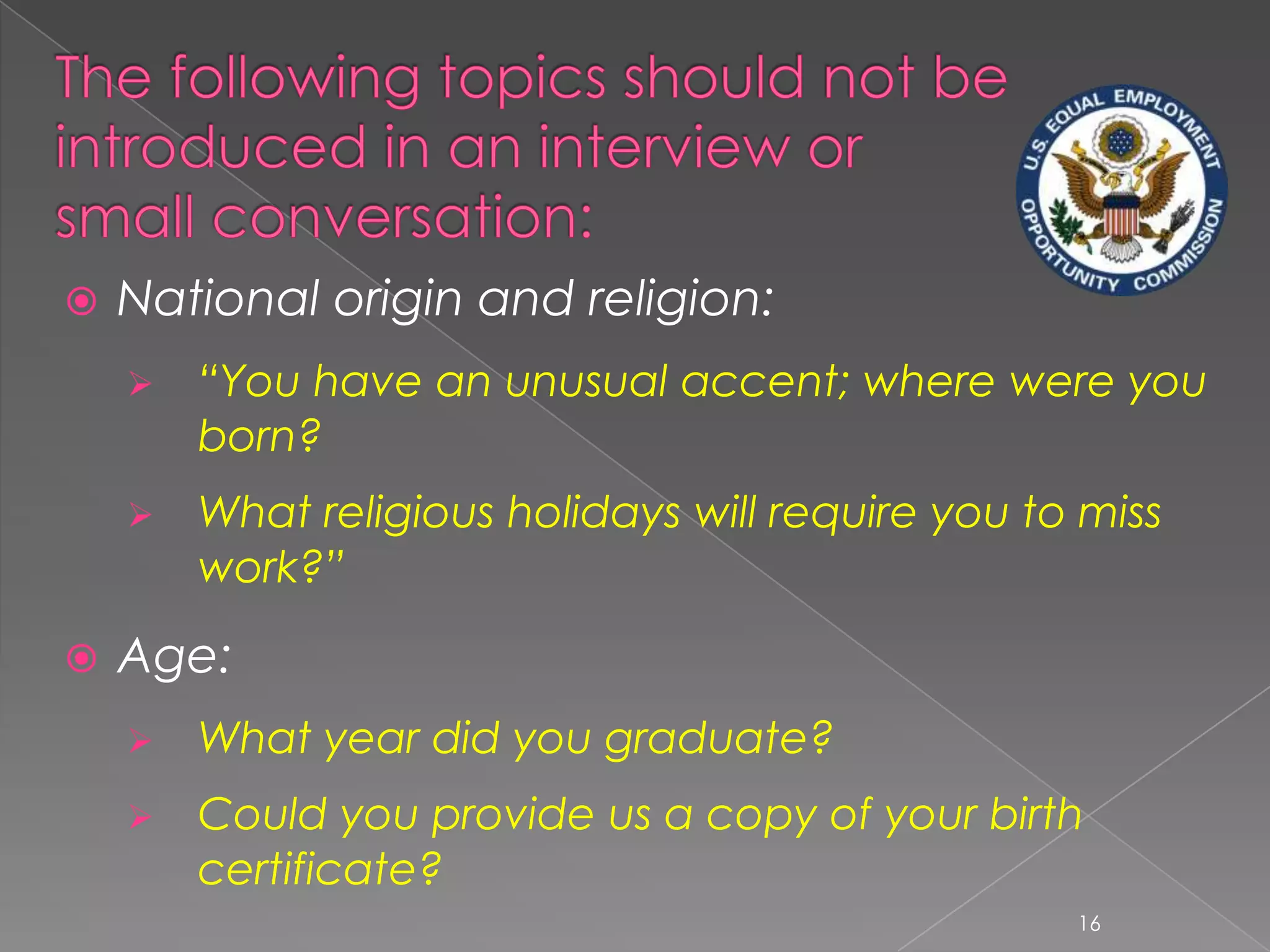    National origin and religion:
       “You have an unusual accent; where were you
        born?
       What religious holidays will require you to miss
        work?”

   Age:
       What year did you graduate?
       Could you provide us a copy of your birth
        certificate?
                                                   16
 
