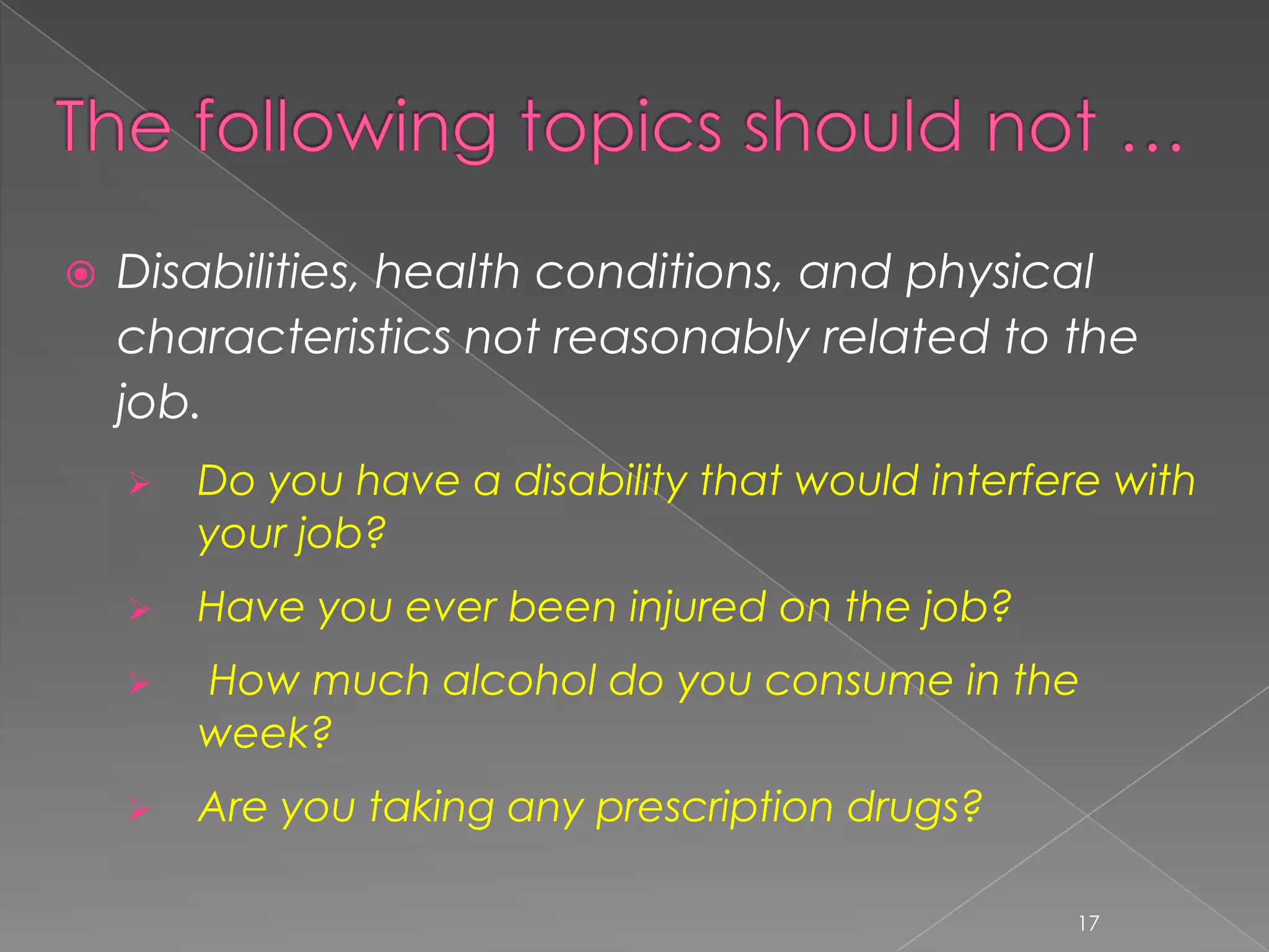    Disabilities, health conditions, and physical
    characteristics not reasonably related to the
    job.
       Do you have a disability that would interfere with
        your job?
       Have you ever been injured on the job?
       How much alcohol do you consume in the
        week?
       Are you taking any prescription drugs?

                                                   17
 