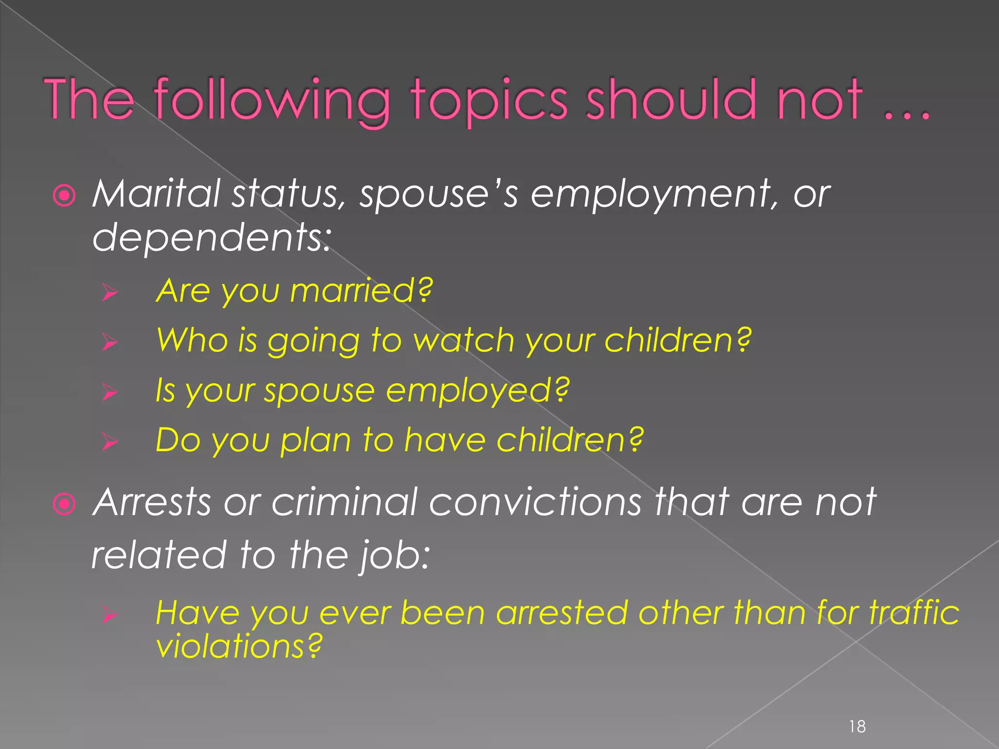    Marital status, spouse’s employment, or
    dependents:
       Are you married?
       Who is going to watch your children?
       Is your spouse employed?
       Do you plan to have children?
   Arrests or criminal convictions that are not
    related to the job:
       Have you ever been arrested other than for traffic
        violations?

                                                  18
 