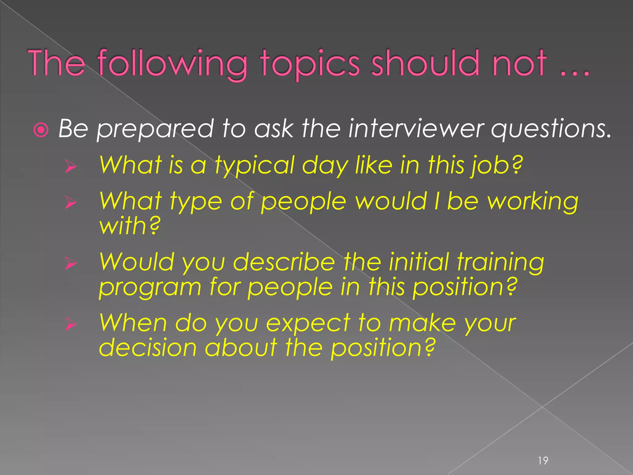   Be prepared to ask the interviewer questions.
     What is a typical day like in this job?
     What type of people would I be working
       with?
     Would you describe the initial training
       program for people in this position?
     When do you expect to make your
       decision about the position?



                                          19
 