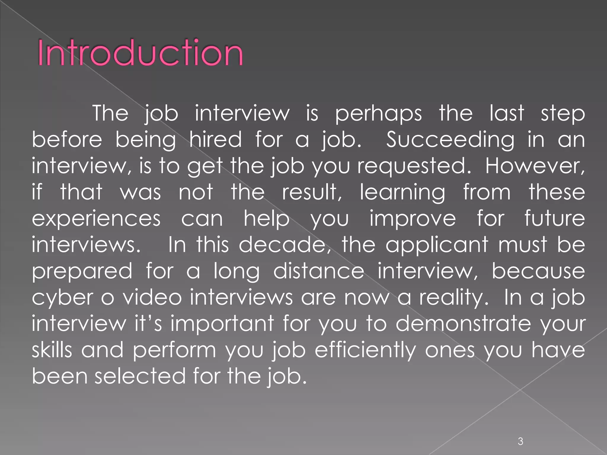 The job interview is perhaps the last step
before being hired for a job. Succeeding in an
interview, is to get the job you requested. However,
if that was not the result, learning from these
experiences can help you improve for future
interviews. In this decade, the applicant must be
prepared for a long distance interview, because
cyber o video interviews are now a reality. In a job
interview it’s important for you to demonstrate your
skills and perform you job efficiently ones you have
been selected for the job.

                                             3
 