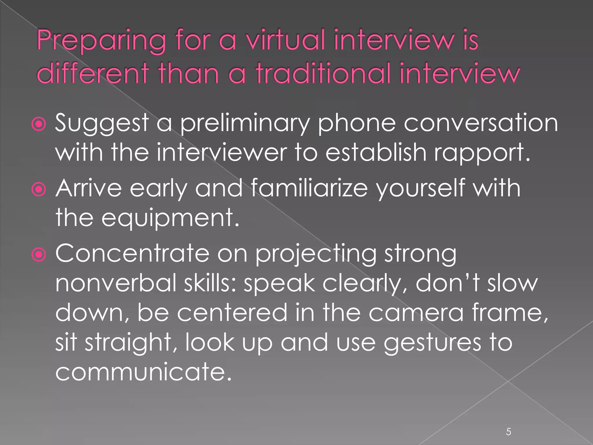  Suggest a preliminary phone conversation
  with the interviewer to establish rapport.
 Arrive early and familiarize yourself with
  the equipment.
 Concentrate on projecting strong
  nonverbal skills: speak clearly, don’t slow
  down, be centered in the camera frame,
  sit straight, look up and use gestures to
  communicate.

                                        5
 