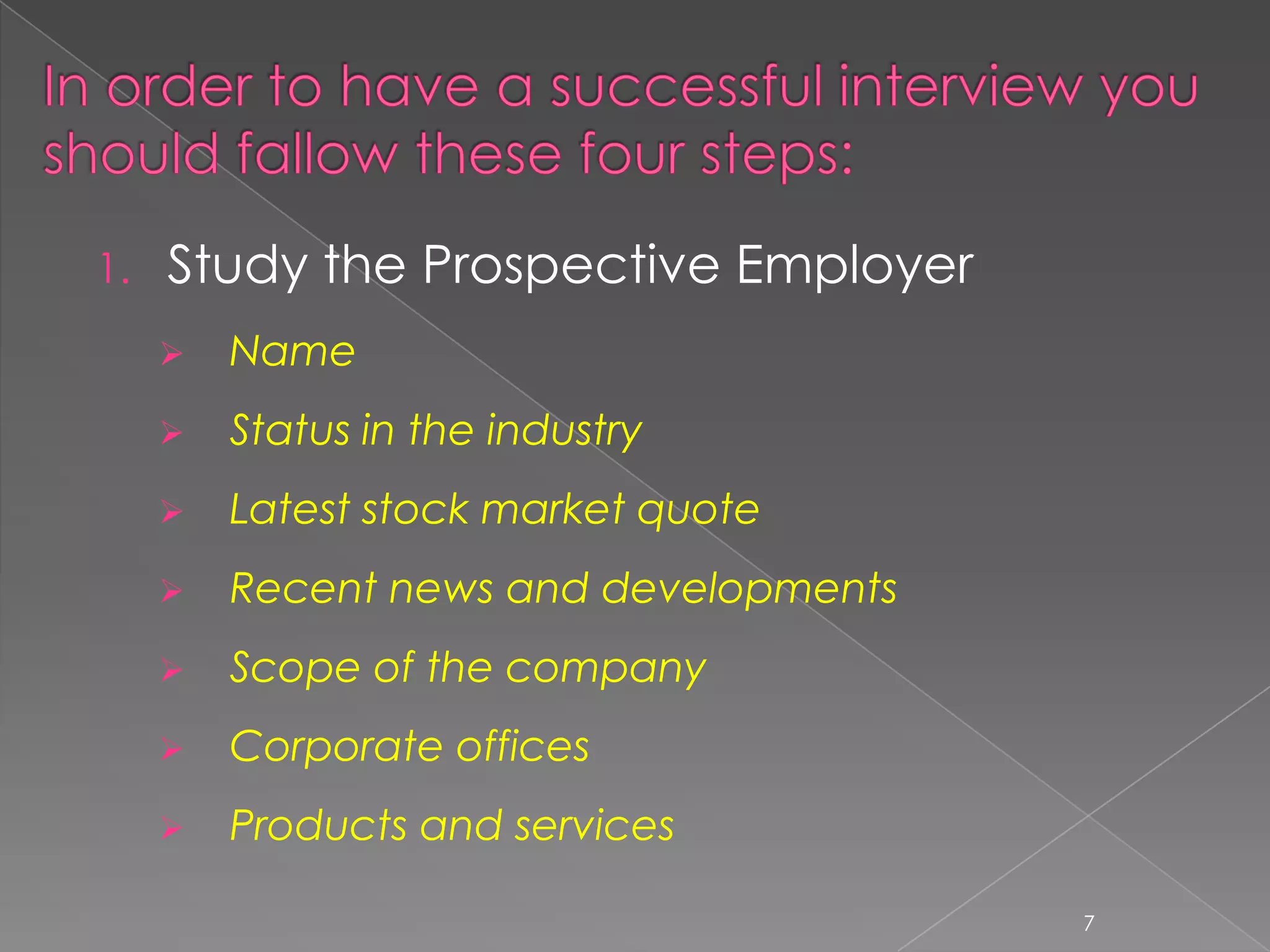 1.   Study the Prospective Employer
        Name
        Status in the industry
        Latest stock market quote
        Recent news and developments
        Scope of the company
        Corporate offices
        Products and services

                                        7
 