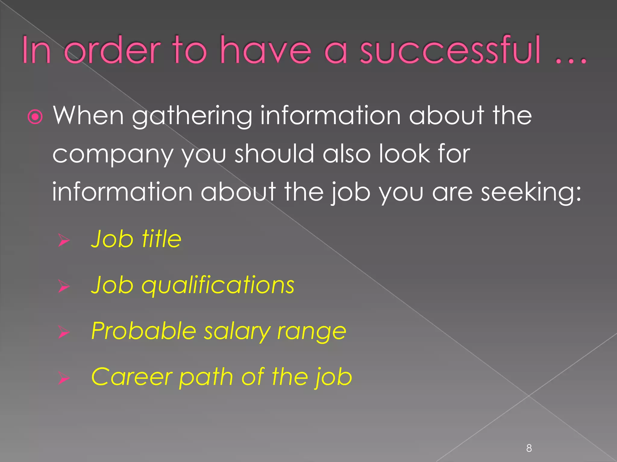    When gathering information about the
    company you should also look for
    information about the job you are seeking:
       Job title
       Job qualifications
       Probable salary range
       Career path of the job

                                         8
 