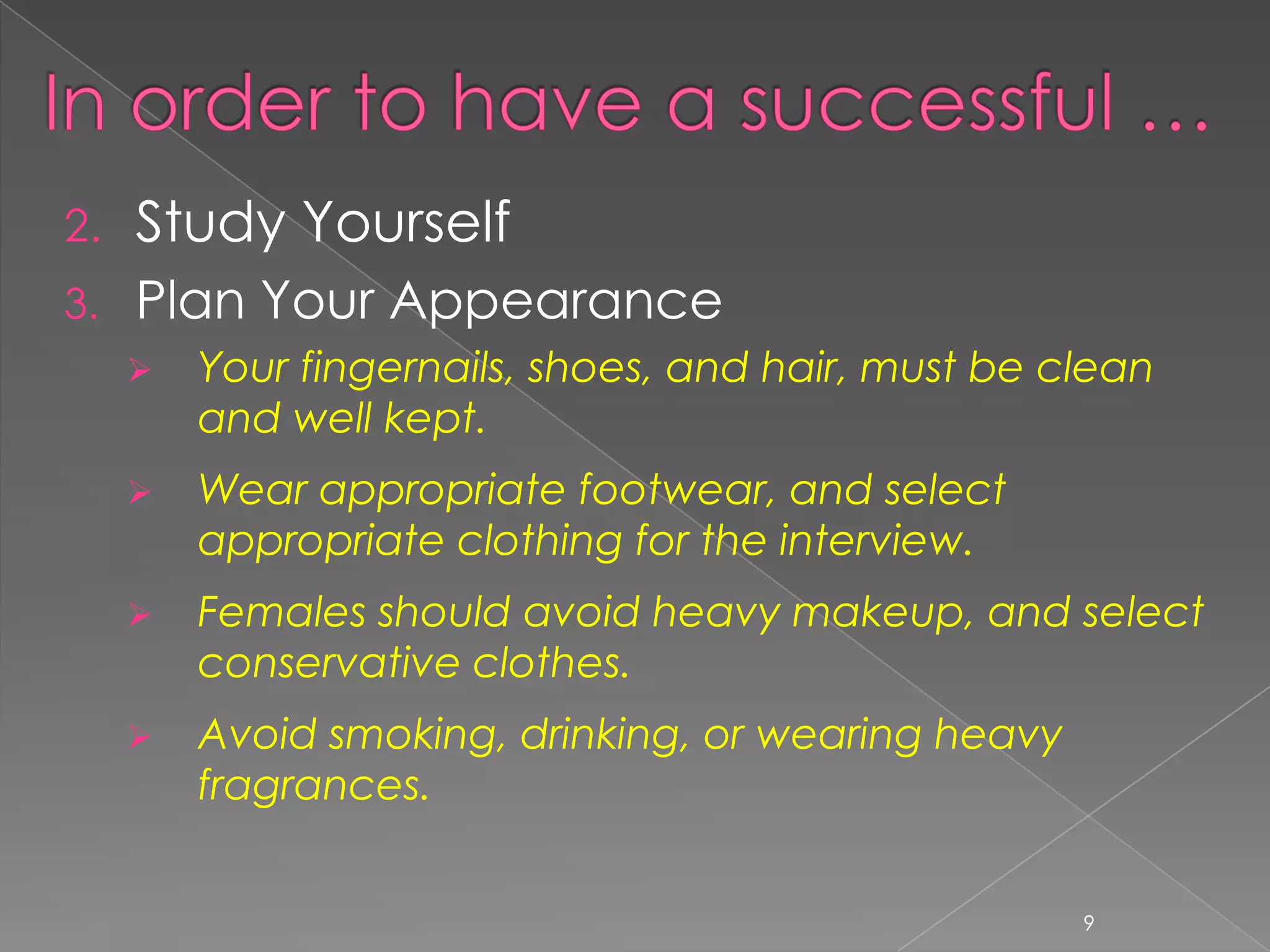 2.   Study Yourself
3.   Plan Your Appearance
        Your fingernails, shoes, and hair, must be clean
         and well kept.
        Wear appropriate footwear, and select
         appropriate clothing for the interview.
        Females should avoid heavy makeup, and select
         conservative clothes.
        Avoid smoking, drinking, or wearing heavy
         fragrances.


                                                     9
 