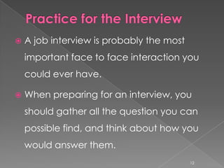    A job interview is probably the most
    important face to face interaction you
    could ever have.

   When preparing for an interview, you
    should gather all the question you can
    possible find, and think about how you
    would answer them.
                                           12
 