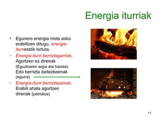 Energia iturriak Egunero energia mota asko erabiltzen ditugu,  energia-iturri etatik lortuta. Energia-iturri berriztagarriak . Agortzen ez direnak  (Eguzkiaren argia eta haizea)  Edo berrizta daitezkeenak  (egurra) Energia-iturri berriztaezinak . Erabili ahala agortzen direnak ( petrolioa) 