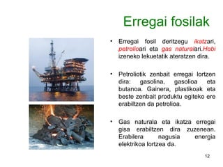 Erregai fosilak Erregai fosil deritzegu  ikatz ari,  petrolio ari eta  gas natural ari. Hobi  izeneko lekuetatik ateratzen dira. Petroliotik zenbait erregai lortzen dira: gasolina, gasolioa eta butanoa. Gainera, plastikoak eta beste zenbait produktu egiteko ere erabiltzen da petrolioa. Gas naturala eta ikatza erregai gisa erabiltzen dira zuzenean. Erabilera nagusia energia elektrikoa lortzea da. 