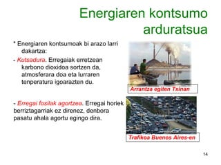 Energiaren   kontsumo arduratsua * Energiaren kontsumoak bi arazo larri dakartza: -  Kutsadura . Erregaiak erretzean karbono dioxidoa sortzen da, atmosferara doa eta lurraren tenperatura igoarazten du. -  Erregai fosilak agortzea . Erregai horiek berriztagarriak ez direnez, denbora pasatu ahala agortu egingo dira. Arrantza egiten Txinan Trafikoa Buenos Aires-en 