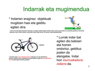 Indarrak eta mugimendua * Indarren eraginez  objektuak mugitzen hasi eta gelditu  egiten dira. * Gure oina eta baloia bereizten direnean, ez diogu indarrik egiten baloiari baina aurrera jarraituko du zerbaitek geldiarazi arte.Esate baterako, atera iristen denean, atezainak indarra egin behar du eskuez, baloia geldiarazteko. * Lurrak indar bat egiten dio baloiari eta horren ondorioz, geldituz joaten da etengabe. Indar hori  murruskadura-indarra  da. balaztak * Gurpilei esker,  marruskadura-indarra  txikiagoa da. Eta bizikletaren kasuan, balaztei esker, bizikletaren gurpila geratu egiten da,  marruskadura-indar  handia egiten baitiote gurpilari. 