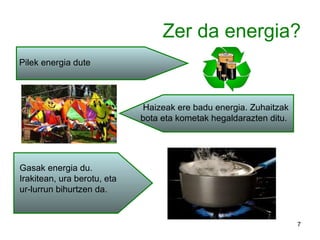 Zer da energia? Pilek energia dute Haizeak ere badu energia. Zuhaitzak bota eta kometak hegaldarazten ditu. Gasak energia du. Irakitean, ura berotu, eta ur-lurrun bihurtzen da. 