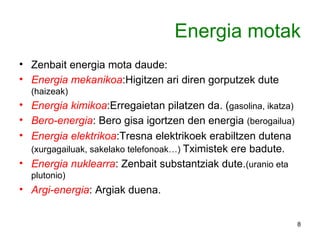 Energia motak Zenbait energia mota daude: Energia mekanikoa :Higitzen ari diren gorputzek dute  (haizeak) Energia kimikoa :Erregaietan pilatzen da. ( gasolina, ikatza) Bero-energia : Bero gisa igortzen den energia  (berogailua) Energia elektrikoa :Tresna elektrikoek erabiltzen dutena  (xurgagailuak, sakelako telefonoak…)  Tximistek ere badute. Energia nuklearra : Zenbait substantziak dute. (uranio eta plutonio) Argi-energia : Argiak duena. 