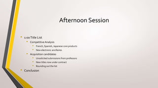 Afternoon Session
• 1:00Title List
• Competitive Analysis
• French, Spanish, Japanese core products
• New electronic ancillaries
• Acquisition candidates
• Unsolicited submissions from professors
• New titles now under contract
• Rounding out the list
• Conclusion
 
