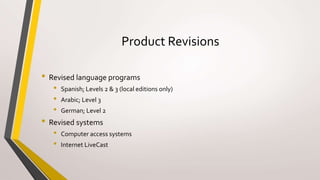 Product Revisions
• Revised language programs
• Spanish; Levels 2 & 3 (local editions only)
• Arabic; Level 3
• German; Level 2
• Revised systems
• Computer access systems
• Internet LiveCast
 