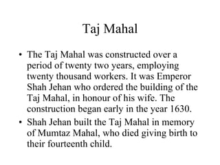 Taj Mahal The Taj Mahal was constructed over a period of twenty two years, employing twenty thousand workers. It was Emperor Shah Jehan who ordered the building of the Taj Mahal, in honour of his wife. The construction began early in the year 1630. Shah Jehan built the Taj Mahal in memory of Mumtaz Mahal, who died giving birth to their fourteenth child. 