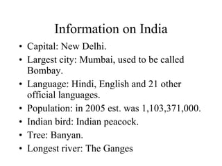 Information on India Capital: New Delhi. Largest city: Mumbai, used to be called Bombay. Language: Hindi, English and 21 other official languages. Population: in 2005 est. was 1,103,371,000. Indian bird: Indian peacock. Tree: Banyan. Longest river: The Ganges 