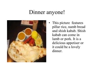 Dinner anyone! This picture  features pillar rice, namb bread and shish kabab. Shish kabab can come in lamb or pork. It is a delicious appetiser or it could be a lovely dinner. 