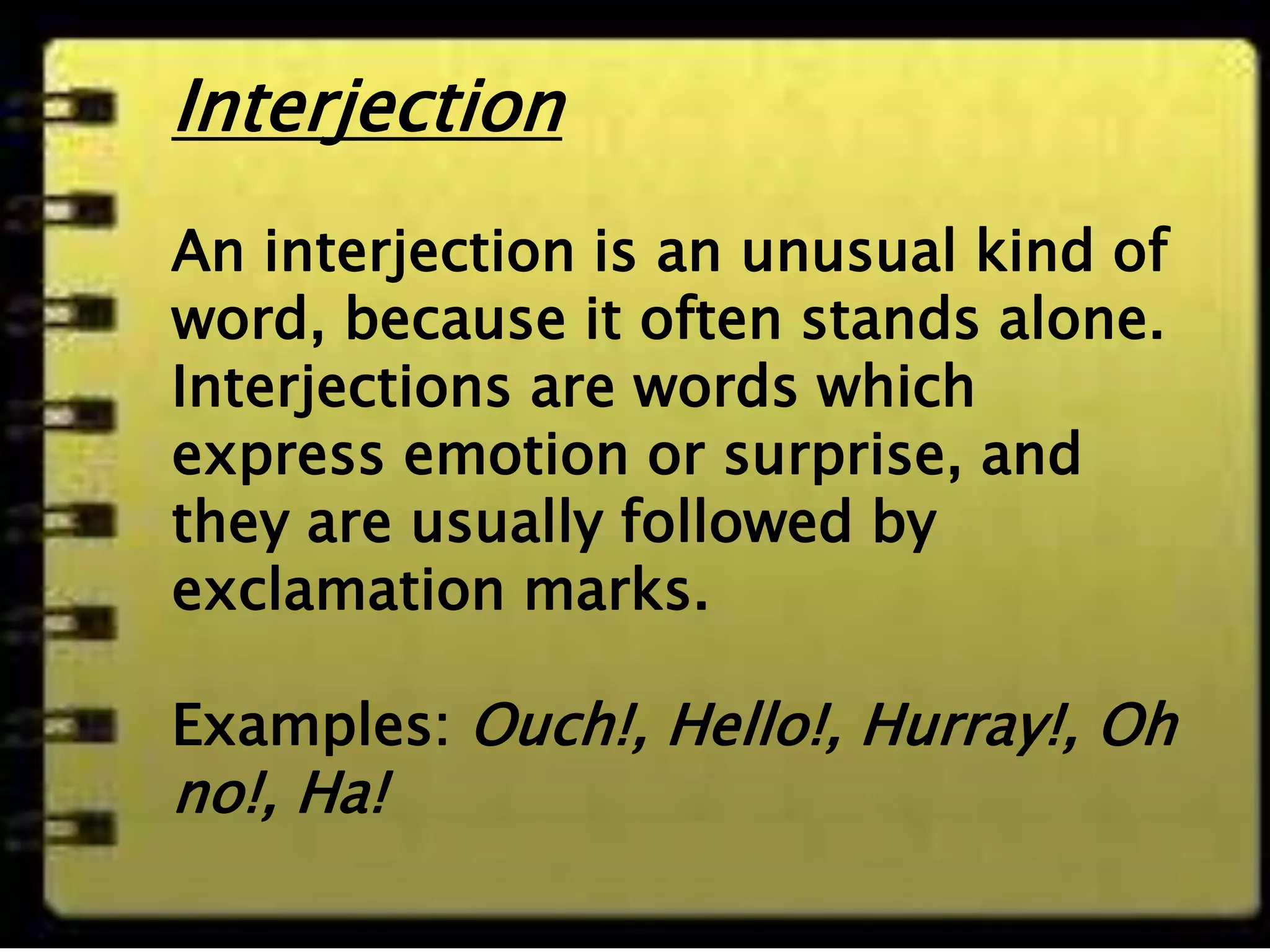 Interjection
An interjection is an
unusual kind of
word, because it
often stands alone.
Interjections are
words which
express emotion or
surprise, and they
are usually followed
by exclamation
marks.
Examples: Ouch!,
Hello!, Hurray!, Oh
no!, Ha!
Interjection
An interjection is an unusual kind of
word, because it often stands alone.
Interjections are words which
express emotion or surprise, and
they are usually followed by
exclamation marks.
Examples: Ouch!, Hello!, Hurray!, Oh
no!, Ha!
 