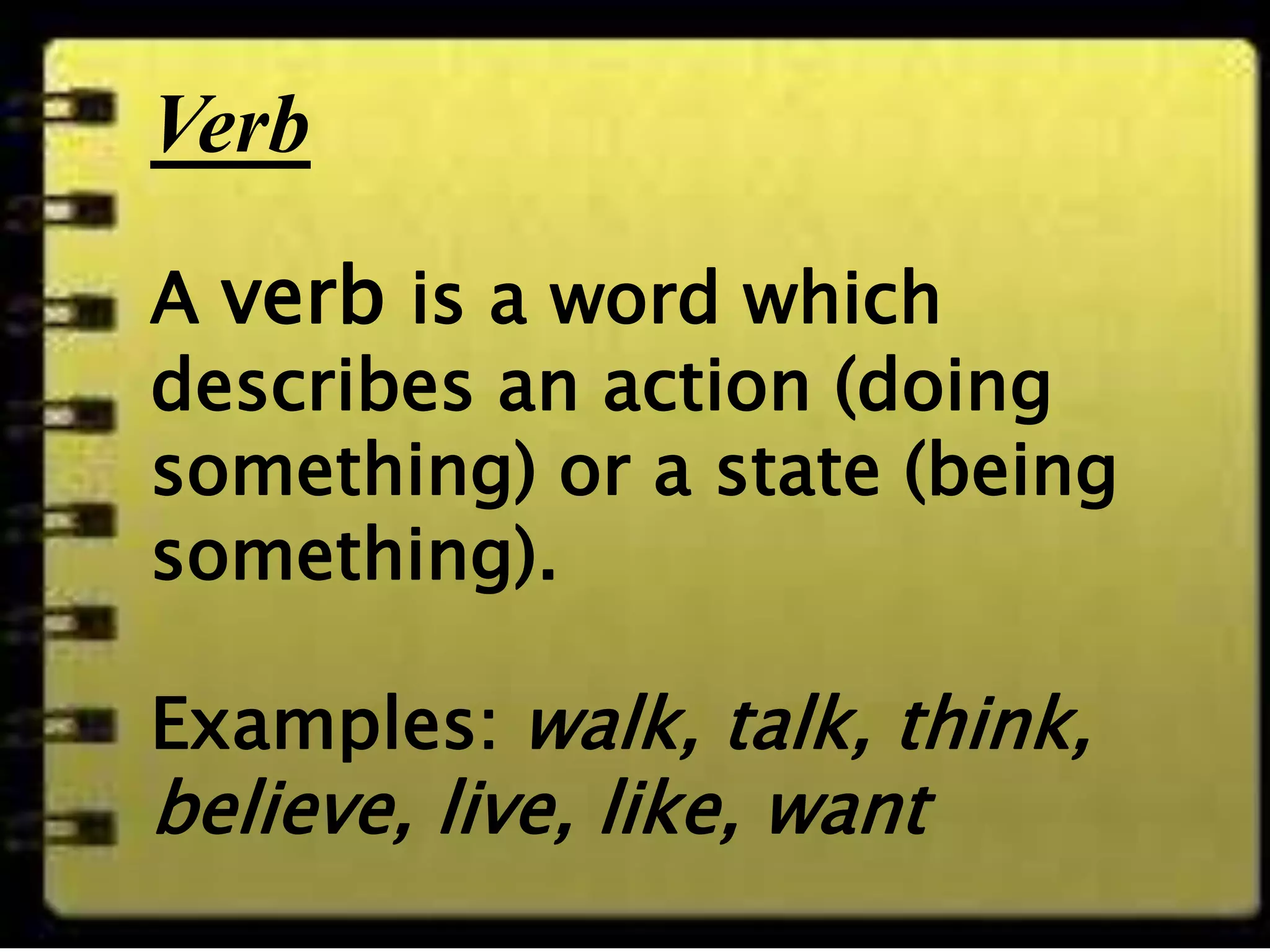 Verb
A verb is a word
which describes an
action (doing
something) or a
state (being
something).
Examples: walk,
talk, think, believe,
live, like, want
Verb
A verb is a word which
describes an action (doing
something) or a state (being
something).
Examples: walk, talk, think,
believe, live, like, want
 