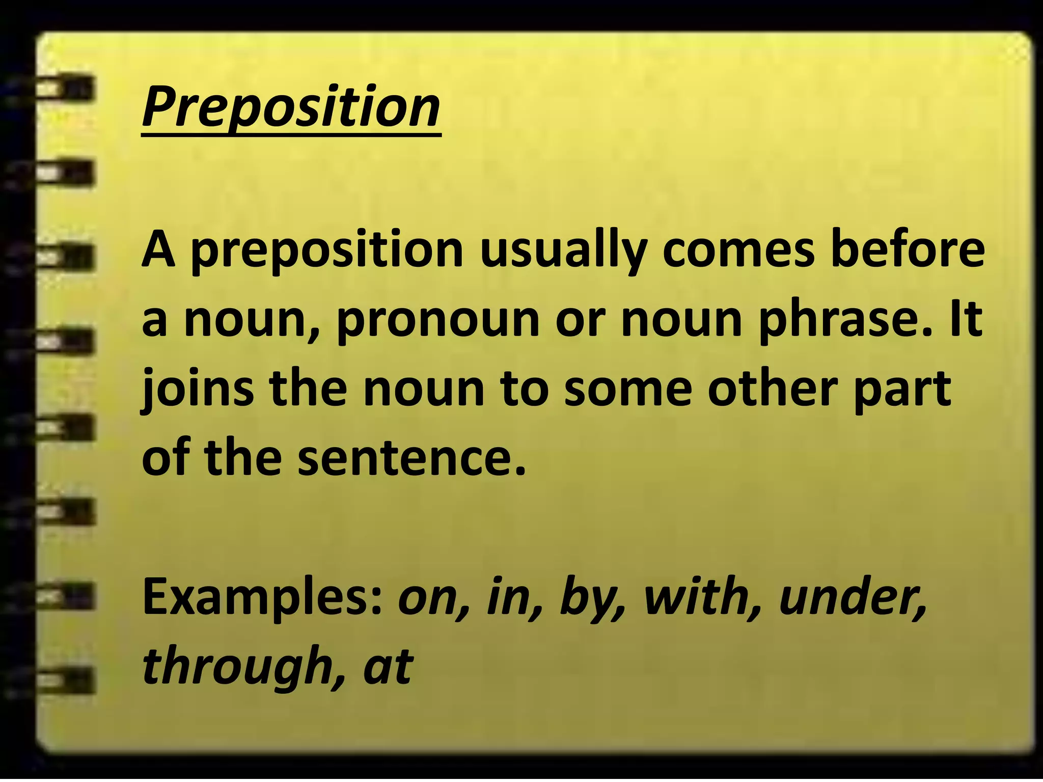 Preposition
A preposition usually comes before
a noun, pronoun or noun phrase. It
joins the noun to some other part
of the sentence.
Examples: on, in, by, with, under,
through, at
 