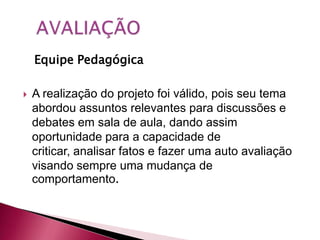 Equipe Pedagógica

   A realização do projeto foi válido, pois seu tema
    abordou assuntos relevantes para discussões e
    debates em sala de aula, dando assim
    oportunidade para a capacidade de
    criticar, analisar fatos e fazer uma auto avaliação
    visando sempre uma mudança de
    comportamento.
 