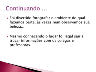    Foi divertido fotografar o ambiente do qual
    fazemos parte, às vezes nem observamos sua
    beleza...

   Mesmo conhecendo o lugar foi legal sair e
    trocar informações com os colegas e
    professoras.
 