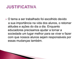    O tema a ser trabalhado foi escolhido devido
    a sua importância na vida dos alunos, o retomar
    atitudes e ações do dia a dia. Enquanto
    educadores precisamos ajudar a tornar a
    sociedade um lugar melhor para se viver e fazer
    com que nossos alunos sejam responsáveis por
    essas mudanças também.
 
