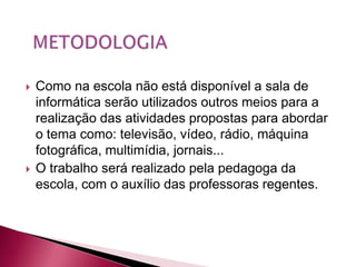    Como na escola não está disponível a sala de
    informática serão utilizados outros meios para a
    realização das atividades propostas para abordar
    o tema como: televisão, vídeo, rádio, máquina
    fotográfica, multimídia, jornais...
   O trabalho será realizado pela pedagoga da
    escola, com o auxílio das professoras regentes.
 