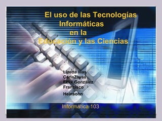 El uso de las Tecnologías
Informáticas
en la
Educación y las Ciencias
Lizette Illas
CarlaZayas
Félix González
Francisco
Heinsohn
Informática 103
 