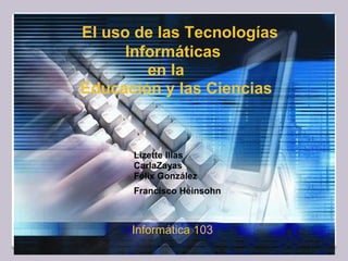 
           El uso de las Tecnologías
Informáticas
en la
Educación y las Ciencias
Lizette Illas
CarlaZayas
Félix González
Francisco Heinsohn 
          Informática 103
 