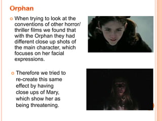 OrphanWhen trying to look at the conventions of other horror/ thriller films we found that with the Orphan they had different close up shots of the main character, which focuses on her facial expressions. Therefore we tried to re-create this same effect by having close ups of Mary, which show her as being threatening.The RingWhen looking at The Ring we wanted to focus on how conventional horror/ thrillers create excitement and suspense in their trailers.We found that there are many parts in the trailer that were fast paced and confusing, which gave the trailer an element of mystery and made you want to know moreTherefore we tried to use this convention in our trailer with the use of the quick cuts of words from the bible and the confusion of the spinning woods.