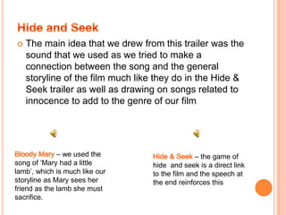 We also used some of the shot ideas from this trailer such as the door opening as we felt it was effective in creating suspenseWe also used drew inspiration from the shot of a shrine as we felt the use of a candle created intense lighting as made the scene more dramaticBloody Mary Hide & Seek Bloody Mary Hide & Seek 