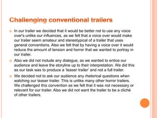 PosterWhen looking at influences for our poster we tried to look for how fear and horror was portrayed from an image. We focused on how we could use the conventions of other film posters in order to make our poster look authenticTherefore we used the similar layout for credits framing of the image.
