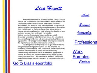 Lisa Hewitt
                                                                             About
          As a graduate student in Museum Studies, I bring a unique
  perspective to the institution‟s mission of educational research and

                                                                            Resume
  community outreach.Myeducational background in cultural
  anthropology has led me to have a strong interest in international
  issues, subaltern narratives and community outreach. Graduating
  from the University of California Santa Cruz, with a degree in

                                                                           Internship
  cultural anthropology has given me a better understanding of how
  societies operate. I am continually interested in
  culture, community, ecological issues and larger social
  dynamics, which construct and maintain power. My educational
  experience has provided me with a more nuanced worldview and
  equipped me with an appreciation of both cultural processes and
  the importance of subaltern histories and narratives.
          The discipline of anthropology has taught me to make the
                                                                         Professiona
  foreign into something commonplace and the abnormal into
  something understandable. This perspective, which deconstructs
  common notions of what is normal and has aided in my
  understanding of American culture as well as an appreciation of
  political, economic and social issues impacting people globally.
                                                                         Work
  Through my education, I am interested in research, community
  stewardship, outreach and hope to work in the museum field as a        Samples
  career.

Go to Lisa‟s eportfolio                                                    Contact
 