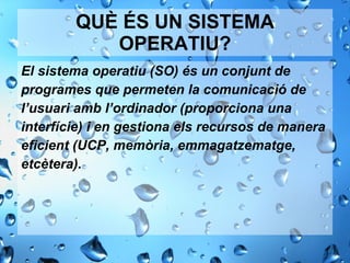 QUÈ ÉS UN SISTEMA OPERATIU? El sistema operatiu (SO) és un conjunt de programes que permeten la comunicació de l’usuari amb l’ordinador (proporciona una  interfície) i en gestiona els recursos de manera eﬁcient (UCP, memòria, emmagatzematge, etcètera). 