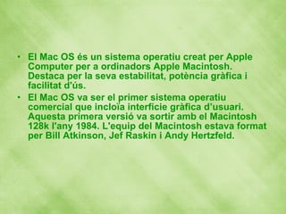 El Mac OS és un sistema operatiu creat per Apple Computer per a ordinadors Apple Macintosh. Destaca per la seva estabilitat, potència gràfica i facilitat d'ús. El Mac OS va ser el primer sistema operatiu comercial que incloïa interfície gràfica d’usuari. Aquesta primera versió va sortir amb el Macintosh 128k l'any 1984. L'equip del Macintosh estava format per Bill Atkinson, Jef   Raskin i Andy Hertzfeld. 