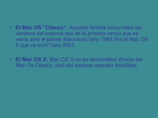 El Mac OS "Clàssic".  Aquesta família inclou totes les versions del sistema des de la primera versió que es venia amb el primer Macintosh l'any 1984 fins al Mac OS 9 que va sortir l'any 2001. El Mac OS X:  Mac OS X no és descendent directe del Mac Os Clàssic, sinó del sistema operatiu NextStep. 