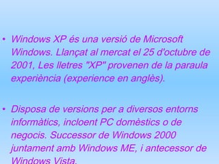 Windows XP és una versió de Microsoft Windows. Llançat al mercat el 25 d'octubre de 2001, Les lletres "XP" provenen de la paraula experiència (experience en anglès).  Disposa de versions per a diversos entorns informàtics, incloent PC domèstics o de negocis. Successor de Windows 2000 juntament amb Windows ME, i antecessor de Windows Vista. 