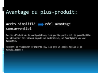 Avantage du plus-produit:

Accès simplifié                 réel avantage
concurrentiel
En cas d’oubli de la manipulation, les participants ont la possibilité
de visionner ces vidéos depuis un ordinateur, un Smartphone ou une
tablette.

Pouvant la visionner n’importe où, ils ont un accès facile à la
manipulation !
 