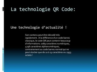 La technologie QR Code:


Une technologie d’actualité !
       Son contenu peut être décodé très
       rapidement. A la différence d'un code barres
       classique, le code QR peut contenir beaucoup
       d'informations: 7089 caractères numériques,
       4296 caractères alphanumériques,
       contrairement au code barres normal qui ne
       peut stocker que de 10 à 13 caractères ou 2953
       octets !
 