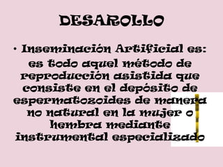 DESAROLLO
• Inseminación Artificial es:
   es todo aquel método de
  reproducción asistida que
  consiste en el depósito de
espermatozoides de manera
   no natural en la mujer o
      hembra mediante
 instrumental especializado
 