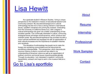 Lisa Hewitt
                                                                               About
          As a graduate student in Museum Studies, I bring a unique
  perspective to the institution‟s mission of educational research and
  community outreach. My educational background in cultural
  anthropology has led me to have a strong interest in international          Resume
  issues, subaltern narratives and community outreach. Graduating
  from the University of California Santa Cruz, with a degree in
  cultural anthropology has given me a better understanding of how
  societies operate. I am continually interested in culture, community,     Internship
  ecological issues and larger social dynamics, which construct and
  maintain power. My educational experience has provided me with a
  more nuanced worldview and equipped me with an appreciation of
  both cultural processes and the importance of subaltern histories
  and narratives.
                                                                           Professional
          The discipline of anthropology has taught me to make the
  foreign into something commonplace and the abnormal into
  something understandable. This perspective, which deconstructs
  common notions of what is normal and has aided in my
  understanding of American culture as well as an appreciation of
                                                                          Work Samples
  political, economic and social issues impacting people globally.
  Through my education, I am interested in research, community
  stewardship, outreach and hope to work in the museum field as a
  career.
                                                                              Contact
Go to Lisa‟s eportfolio
 